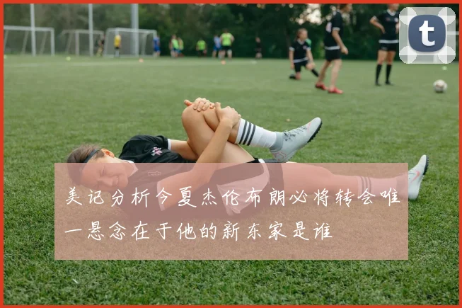 美记分析今夏杰伦布朗必将转会唯一悬念在于他的新东家是谁