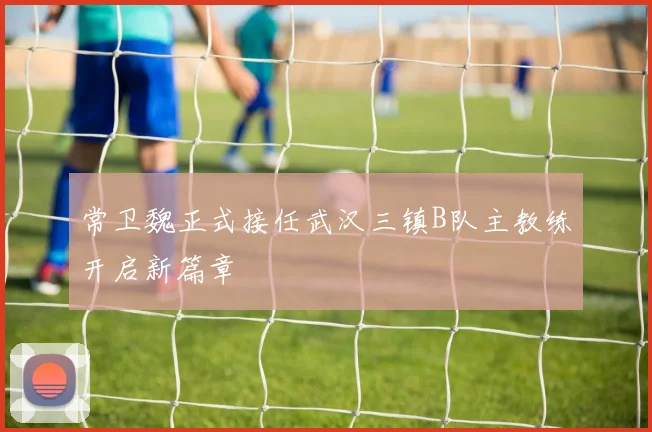 常卫魏正式接任武汉三镇B队主教练开启新篇章