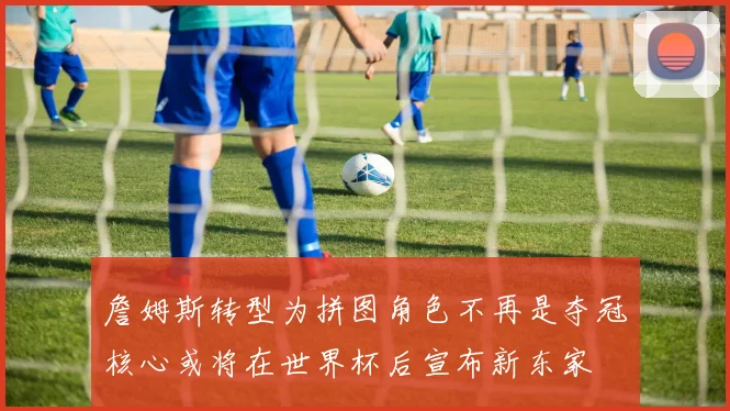 詹姆斯转型为拼图角色不再是夺冠核心或将在世界杯后宣布新东家