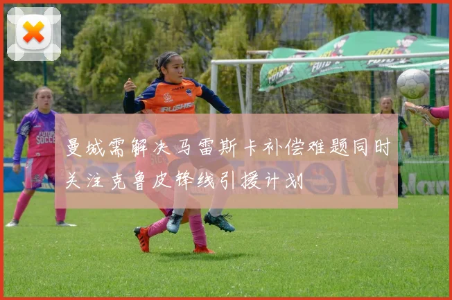 曼城需解决马雷斯卡补偿难题同时关注克鲁皮锋线引援计划
