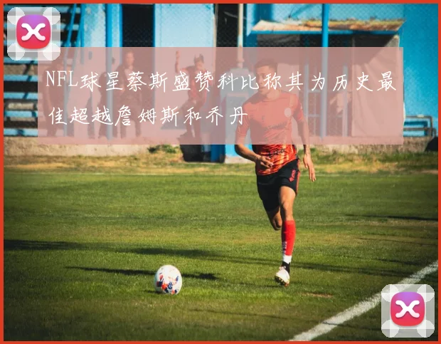 NFL球星蔡斯盛赞科比称其为历史最佳超越詹姆斯和乔丹