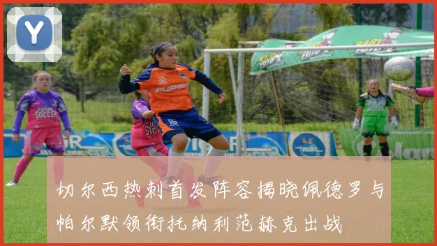 切尔西热刺首发阵容揭晓佩德罗与帕尔默领衔托纳利范赫克出战