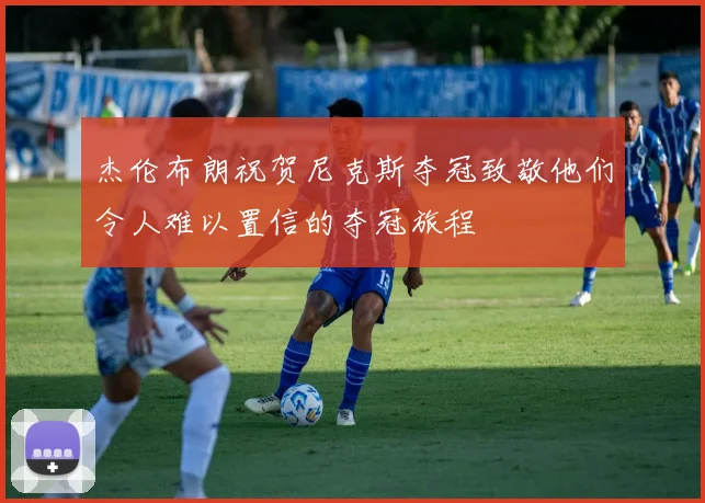 杰伦布朗祝贺尼克斯夺冠致敬他们令人难以置信的夺冠旅程