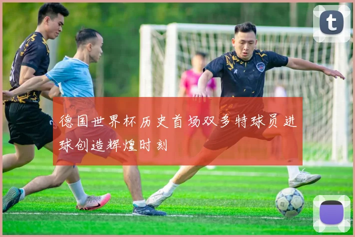 德国世界杯历史首场双多特球员进球创造辉煌时刻
