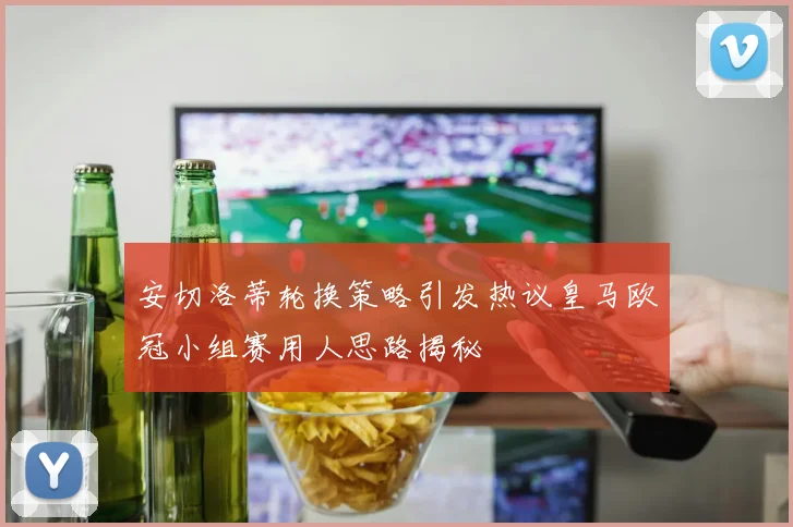 安切洛蒂轮换策略引发热议皇马欧冠小组赛用人思路揭秘
