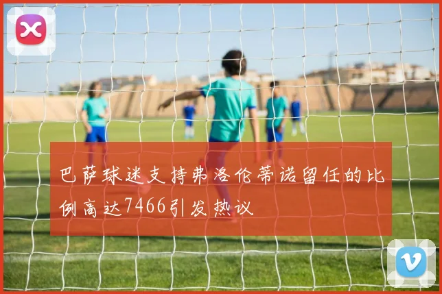 巴萨球迷支持弗洛伦蒂诺留任的比例高达7466引发热议