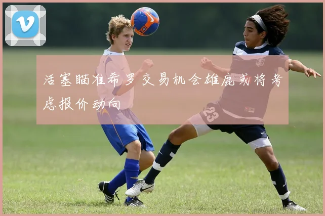 活塞瞄准希罗交易机会雄鹿或将考虑报价动向